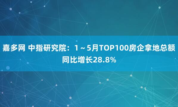 嘉多网 中指研究院：1～5月TOP100房企拿地总额同比增长28.8%