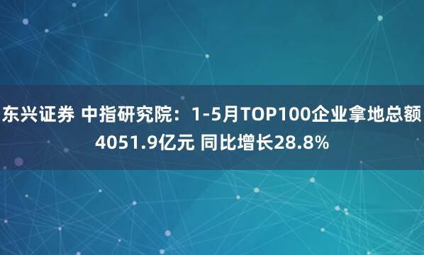 东兴证券 中指研究院：1-5月TOP100企业拿地总额4051.9亿元 同比增长28.8%