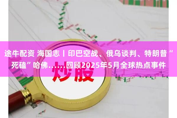 途牛配资 海国志丨印巴空战、俄乌谈判、特朗普“死磕”哈佛……回顾2025年5月全球热点事件