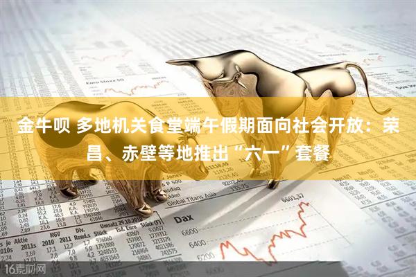 金牛呗 多地机关食堂端午假期面向社会开放：荣昌、赤壁等地推出“六一”套餐