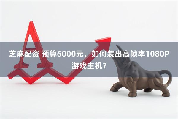 芝麻配资 预算6000元，如何装出高帧率1080P游戏主机？