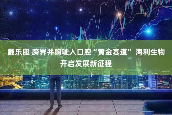 翻乐股 跨界并购驶入口腔“黄金赛道” 海利生物开启发展新征程