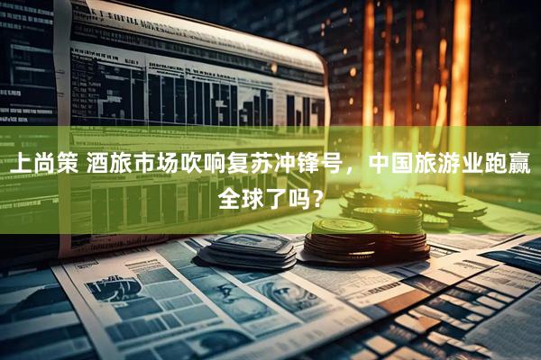上尚策 酒旅市场吹响复苏冲锋号，中国旅游业跑赢全球了吗？