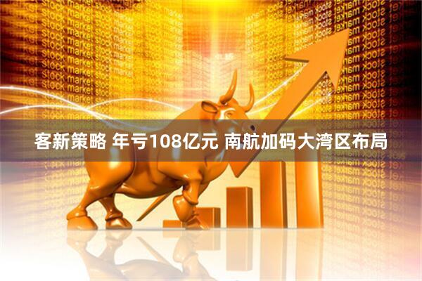 客新策略 年亏108亿元 南航加码大湾区布局