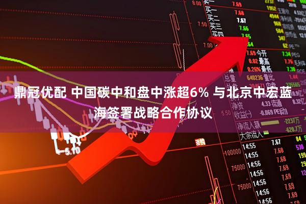 鼎冠优配 中国碳中和盘中涨超6% 与北京中宏蓝海签署战略合作协议