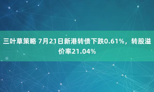 三叶草策略 7月21日新港转债下跌0.61%，转股溢价率21.04%