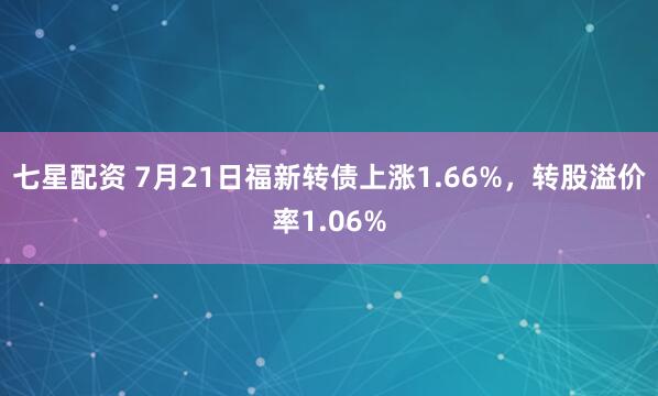 七星配资 7月21日福新转债上涨1.66%，转股溢价率1.06%