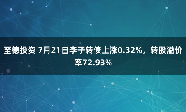 至德投资 7月21日李子转债上涨0.32%，转股溢价率72.93%