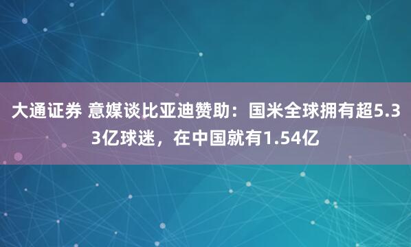 大通证券 意媒谈比亚迪赞助：国米全球拥有超5.33亿球迷，在中国就有1.54亿