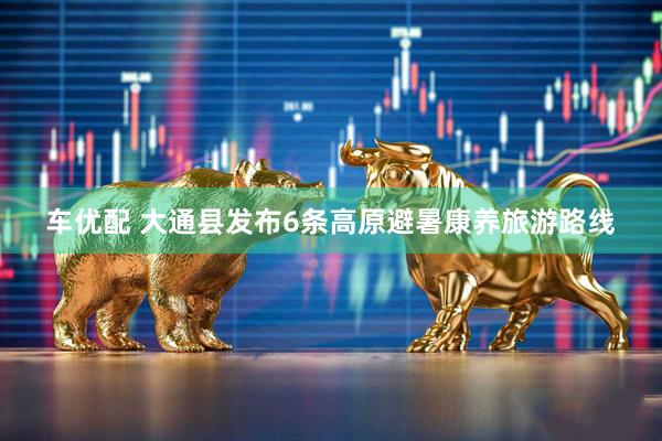 车优配 大通县发布6条高原避暑康养旅游路线
