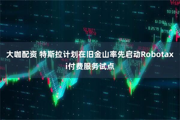 大咖配资 特斯拉计划在旧金山率先启动Robotaxi付费服务试点