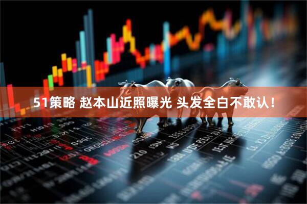 51策略 赵本山近照曝光 头发全白不敢认！