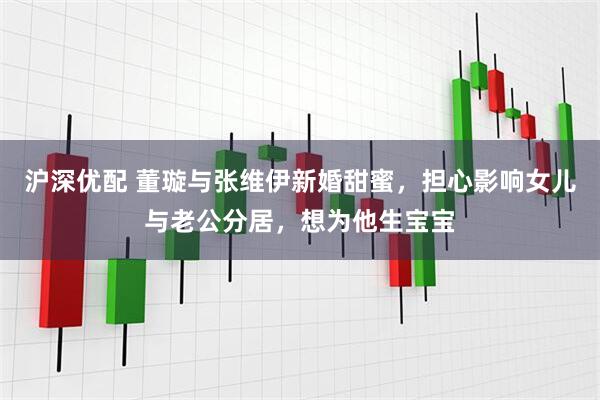 沪深优配 董璇与张维伊新婚甜蜜，担心影响女儿与老公分居，想为他生宝宝