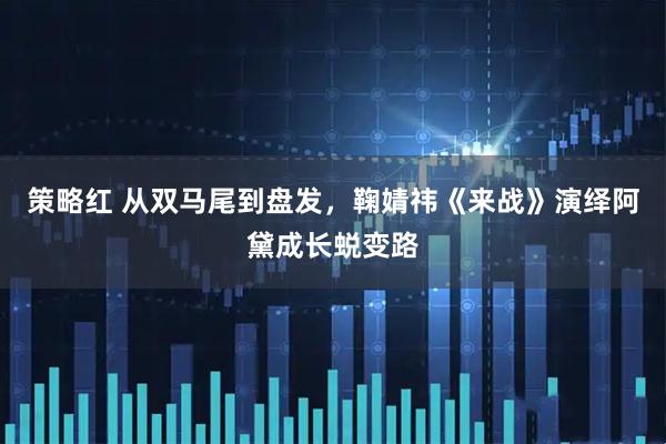 策略红 从双马尾到盘发，鞠婧祎《来战》演绎阿黛成长蜕变路