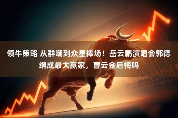 领牛策略 从群嘲到众星捧场！岳云鹏演唱会郭德纲成最大赢家，曹云金后悔吗