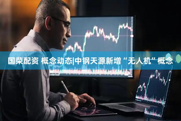 国荣配资 概念动态|中钢天源新增“无人机”概念