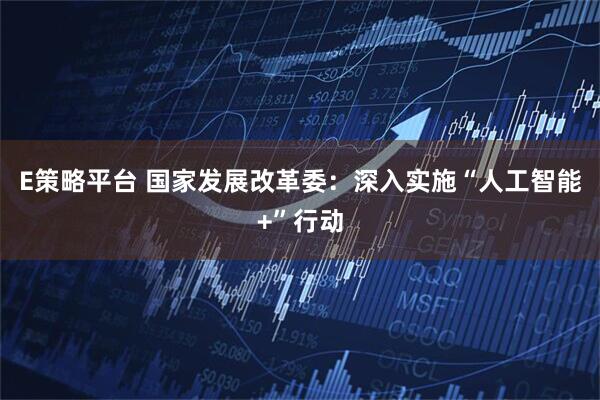 E策略平台 国家发展改革委：深入实施“人工智能+”行动