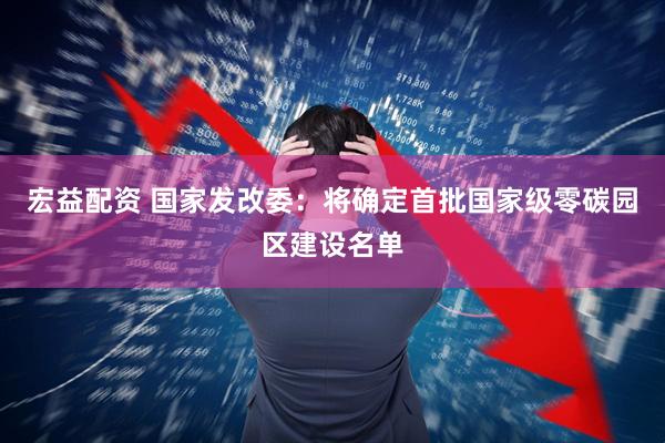 宏益配资 国家发改委：将确定首批国家级零碳园区建设名单