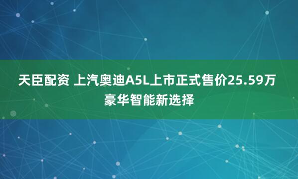 天臣配资 上汽奥迪A5L上市正式售价25.59万 豪华智能新选择