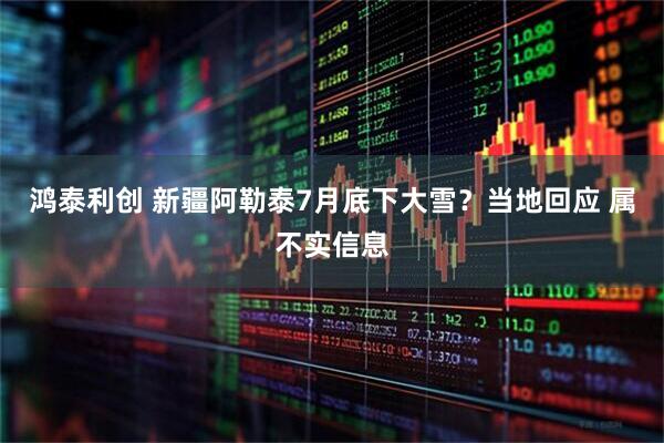 鸿泰利创 新疆阿勒泰7月底下大雪？当地回应 属不实信息