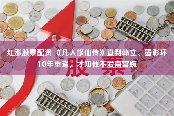 红涨股票配资 《凡人修仙传》直到韩立、墨彩环10年重逢，才知他不爱南宫婉