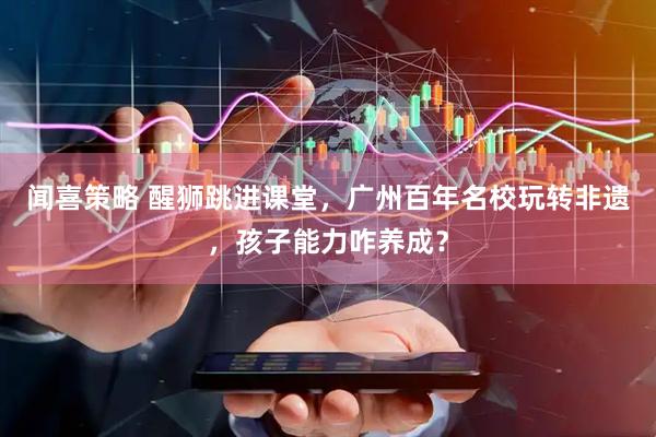 闻喜策略 醒狮跳进课堂，广州百年名校玩转非遗，孩子能力咋养成？