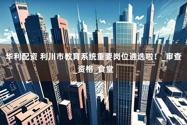 华利配资 利川市教育系统重要岗位遴选啦！_审查_资格_食堂