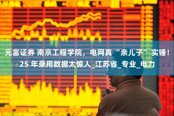 元富证券 南京工程学院，电网真 “亲儿子” 实锤！25 年录用数据太惊人_江苏省_专业_电力