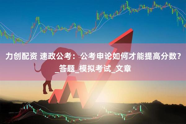 力创配资 速政公考：公考申论如何才能提高分数？_答题_模拟考试_文章
