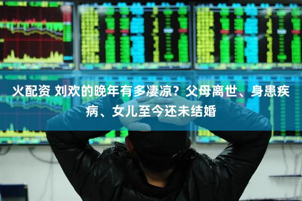 火配资 刘欢的晚年有多凄凉？父母离世、身患疾病、女儿至今还未结婚