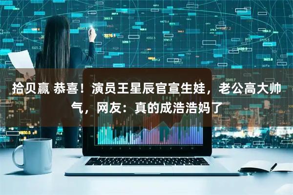 拾贝赢 恭喜！演员王星辰官宣生娃，老公高大帅气，网友：真的成浩浩妈了