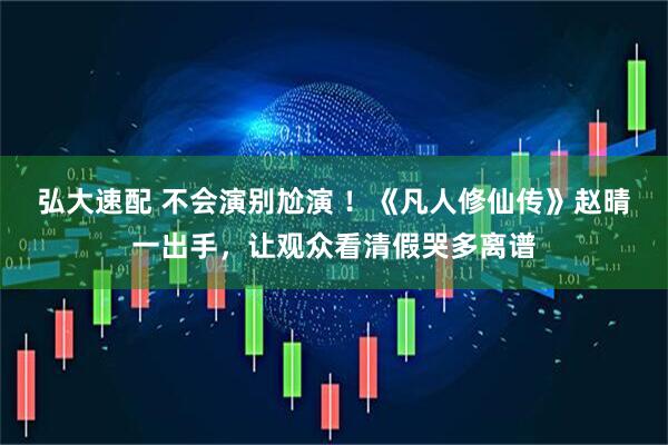 弘大速配 不会演别尬演 ！《凡人修仙传》赵晴一出手，让观众看清假哭多离谱