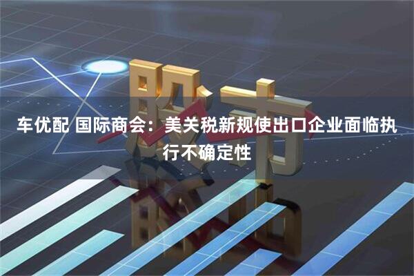 车优配 国际商会：美关税新规使出口企业面临执行不确定性