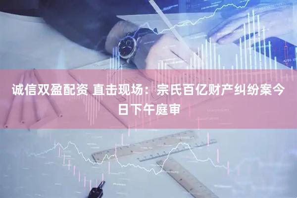 诚信双盈配资 直击现场：宗氏百亿财产纠纷案今日下午庭审