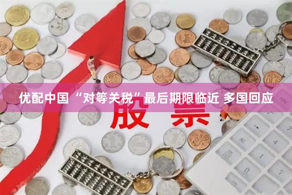 优配中国 “对等关税”最后期限临近 多国回应