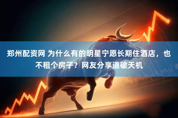 郑州配资网 为什么有的明星宁愿长期住酒店，也不租个房子？网友分享道破天机