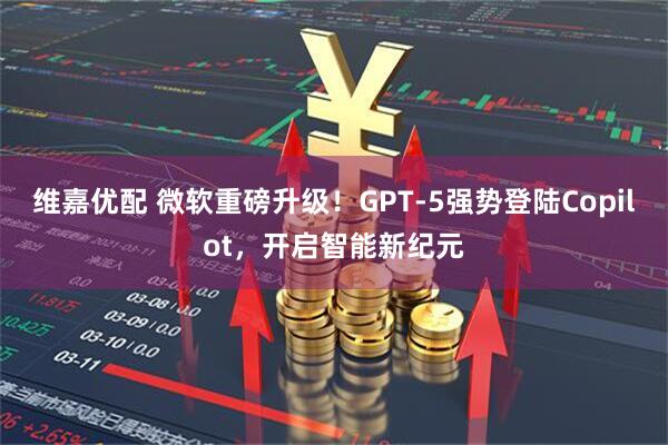 维嘉优配 微软重磅升级！GPT-5强势登陆Copilot，开启智能新纪元
