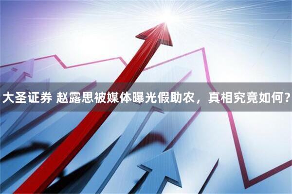 大圣证券 赵露思被媒体曝光假助农，真相究竟如何？