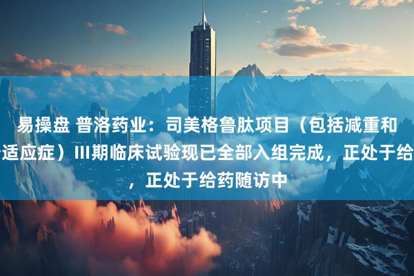 易操盘 普洛药业：司美格鲁肽项目（包括减重和降糖两个适应症）Ⅲ期临床试验现已全部入组完成，正处于给药随访中