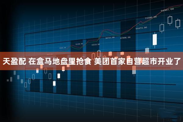 天盈配 在盒马地盘里抢食 美团首家自营超市开业了