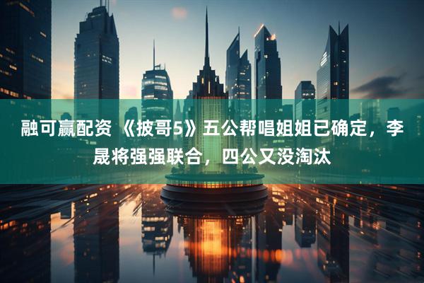 融可赢配资 《披哥5》五公帮唱姐姐已确定，李晟将强强联合，四公又没淘汰