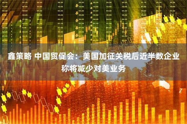 鑫策略 中国贸促会：美国加征关税后近半数企业称将减少对美业务