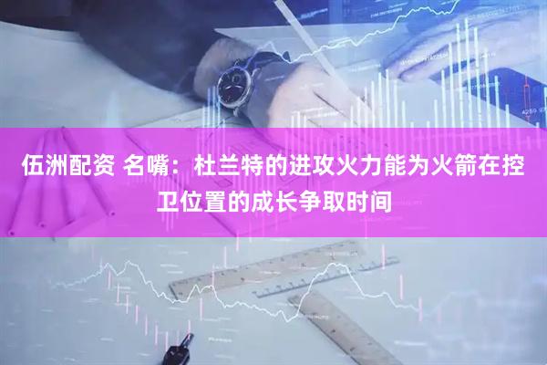 伍洲配资 名嘴：杜兰特的进攻火力能为火箭在控卫位置的成长争取时间