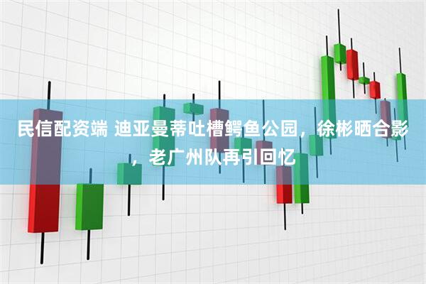 民信配资端 迪亚曼蒂吐槽鳄鱼公园，徐彬晒合影，老广州队再引回忆