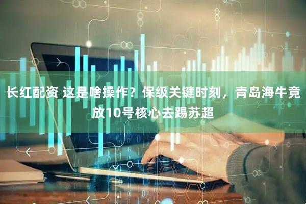 长红配资 这是啥操作？保级关键时刻，青岛海牛竟放10号核心去踢苏超