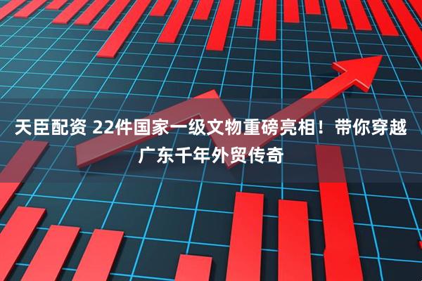 天臣配资 22件国家一级文物重磅亮相!带你穿越广东千年外贸传奇