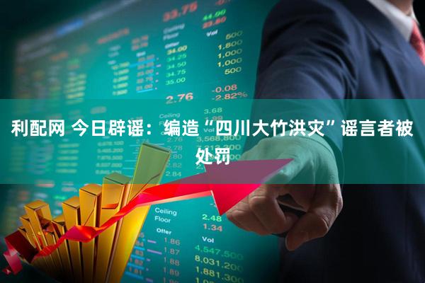 利配网 今日辟谣:编造“四川大竹洪灾”谣言者被处罚