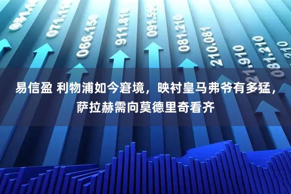 易信盈 利物浦如今窘境,映衬皇马弗爷有多猛,萨拉赫需向莫德里奇看齐