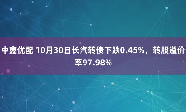 中鑫优配 10月30日长汽转债下跌0.45%，转股溢价率97.98%