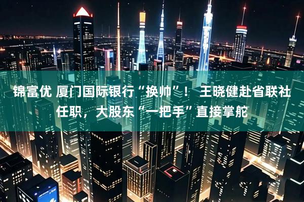 锦富优 厦门国际银行“换帅”！ 王晓健赴省联社任职，大股东“一把手”直接掌舵
